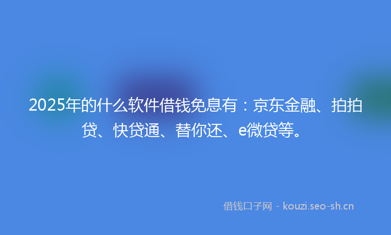 2025年的什么软件借钱免息有：京东金融、拍拍贷、快贷通、替你还、e微贷等。