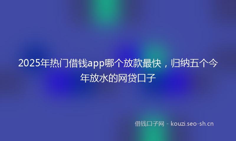 2025年热门借钱app哪个放款最快，归纳五个今年放水的网贷口子