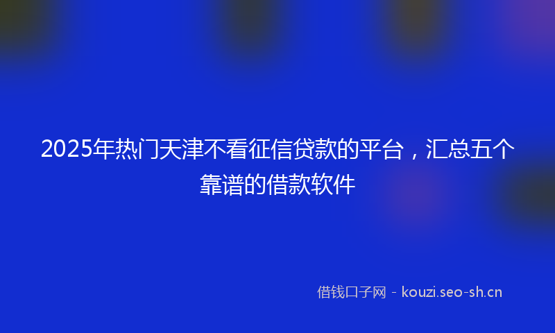 2025年热门天津不看征信贷款的平台，汇总五个靠谱的借款软件