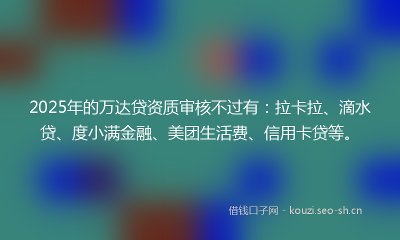 2025年的万达贷资质审核不过有：拉卡拉、滴水贷、度小满金融、美团生活费、信用卡贷等。