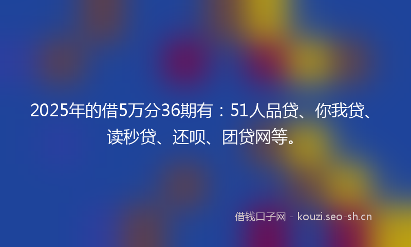 2025年的借5万分36期有：51人品贷、你我贷、读秒贷、还呗、团贷网等。