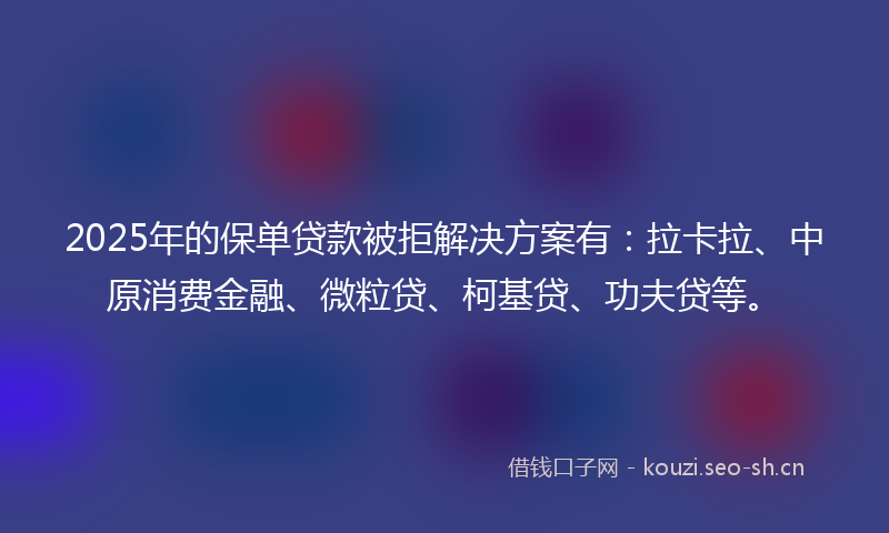 2025年的保单贷款被拒解决方案有：拉卡拉、中原消费金融、微粒贷、柯基贷、功夫贷等。