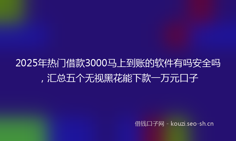 2025年热门借款3000马上到账的软件有吗安全吗，汇总五个无视黑花能下款一万元口子
