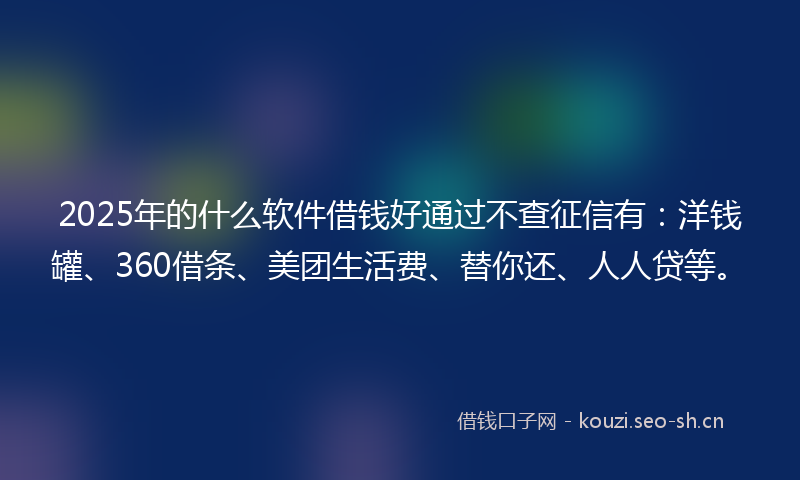 2025年的什么软件借钱好通过不查征信有：洋钱罐、360借条、美团生活费、替你还、人人贷等。