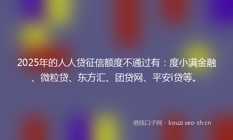 2025年的人人贷征信额度不通过有：度小满金融、微粒贷、东方汇、团贷网、平安i贷等。