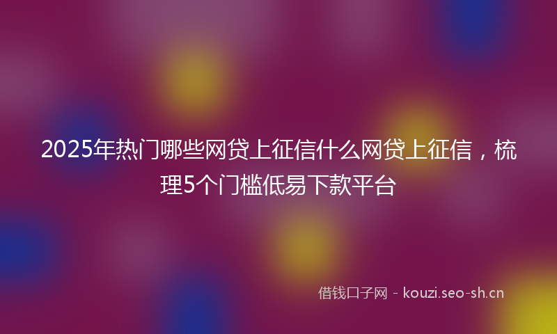 2025年热门哪些网贷上征信什么网贷上征信，梳理5个门槛低易下款平台