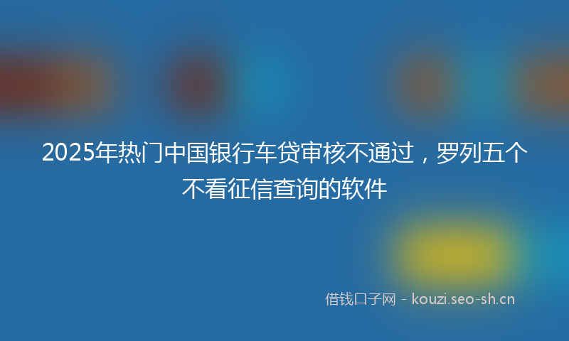 2025年热门中国银行车贷审核不通过，罗列五个不看征信查询的软件