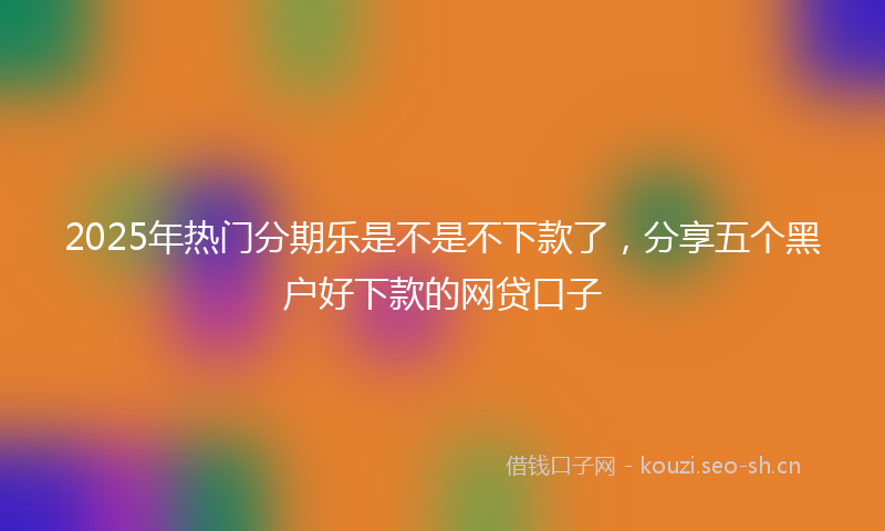 2025年热门分期乐是不是不下款了，分享五个黑户好下款的网贷口子