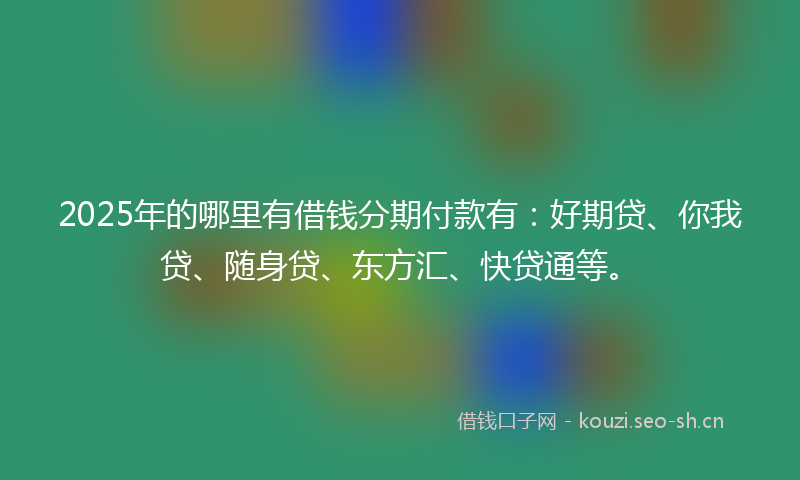 2025年的哪里有借钱分期付款有：好期贷、你我贷、随身贷、东方汇、快贷通等。