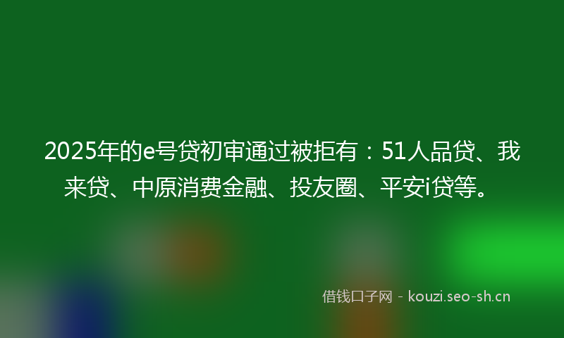 2025年的e号贷初审通过被拒有：51人品贷、我来贷、中原消费金融、投友圈、平安i贷等。
