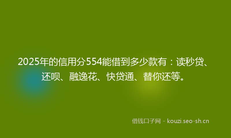 2025年的信用分554能借到多少款有：读秒贷、还呗、融逸花、快贷通、替你还等。