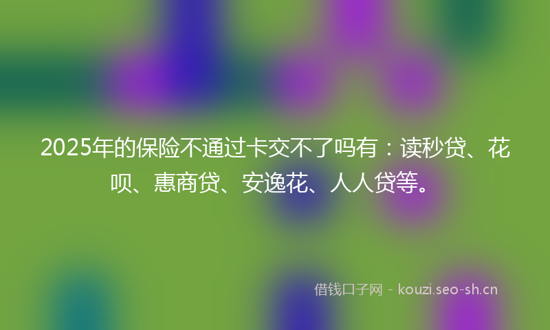 2025年的保险不通过卡交不了吗有：读秒贷、花呗、惠商贷、安逸花、人人贷等。