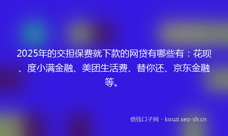2025年的交担保费就下款的网贷有哪些有：花呗、度小满金融、美团生活费、替你还、京东金融等。