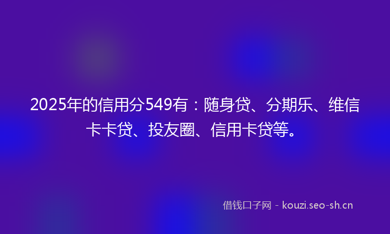 2025年的信用分549有：随身贷、分期乐、维信卡卡贷、投友圈、信用卡贷等。