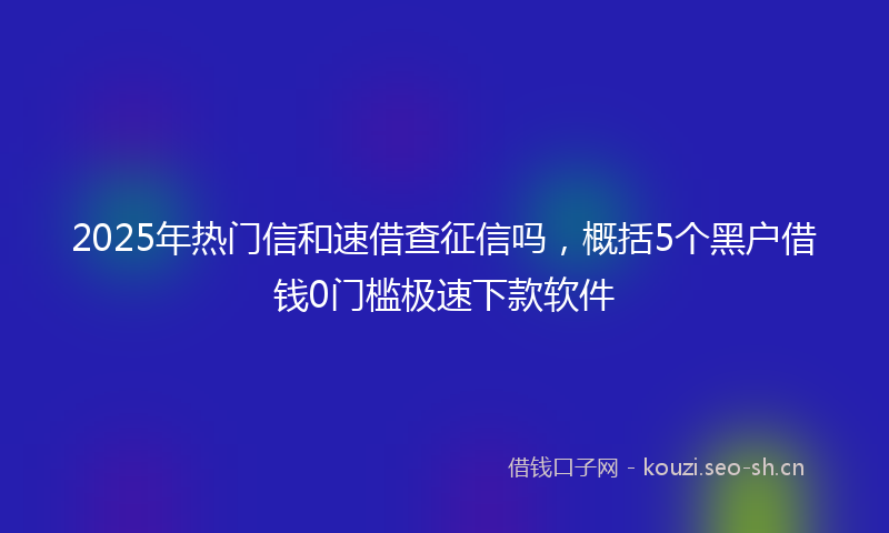 2025年热门信和速借查征信吗，概括5个黑户借钱0门槛极速下款软件