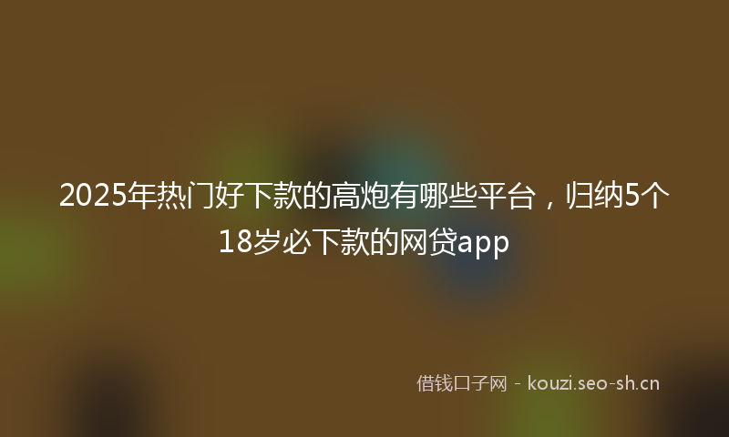 2025年热门好下款的高炮有哪些平台，归纳5个18岁必下款的网贷app