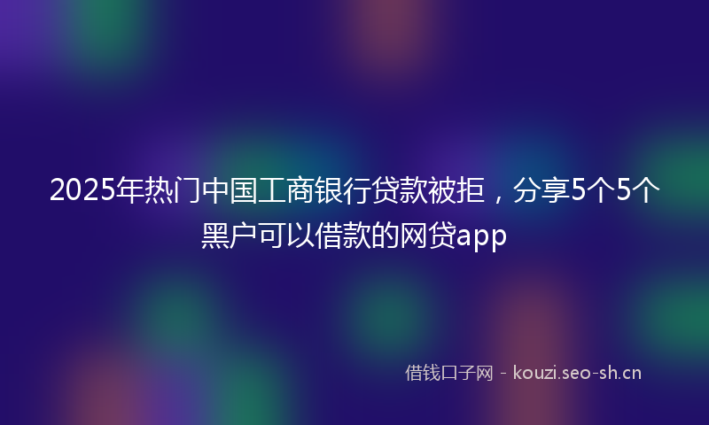 2025年热门中国工商银行贷款被拒，分享5个5个黑户可以借款的网贷app