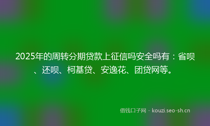 2025年的周转分期贷款上征信吗安全吗有：省呗、还呗、柯基贷、安逸花、团贷网等。
