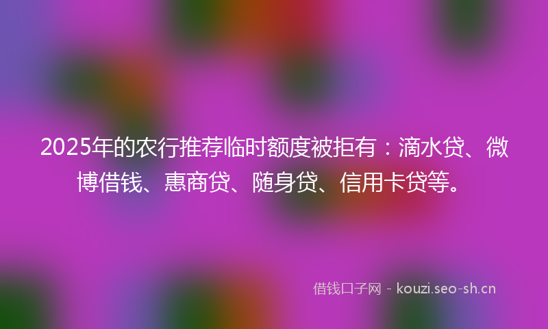 2025年的农行推荐临时额度被拒有：滴水贷、微博借钱、惠商贷、随身贷、信用卡贷等。