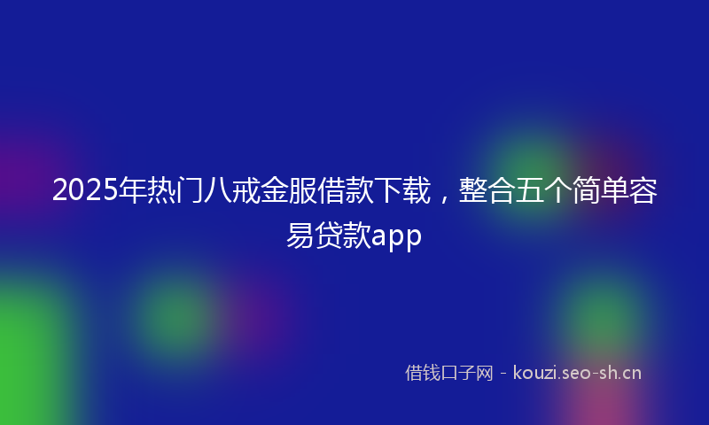 2025年热门八戒金服借款下载，整合五个简单容易贷款app