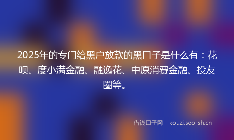 2025年的专门给黑户放款的黑口子是什么有：花呗、度小满金融、融逸花、中原消费金融、投友圈等。