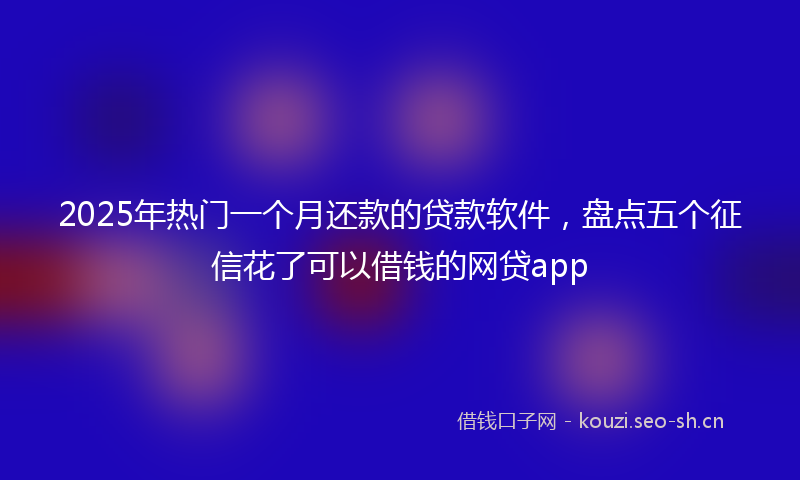 2025年热门一个月还款的贷款软件，盘点五个征信花了可以借钱的网贷app