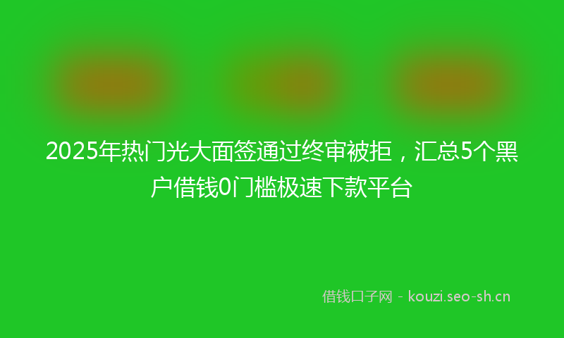2025年热门光大面签通过终审被拒，汇总5个黑户借钱0门槛极速下款平台