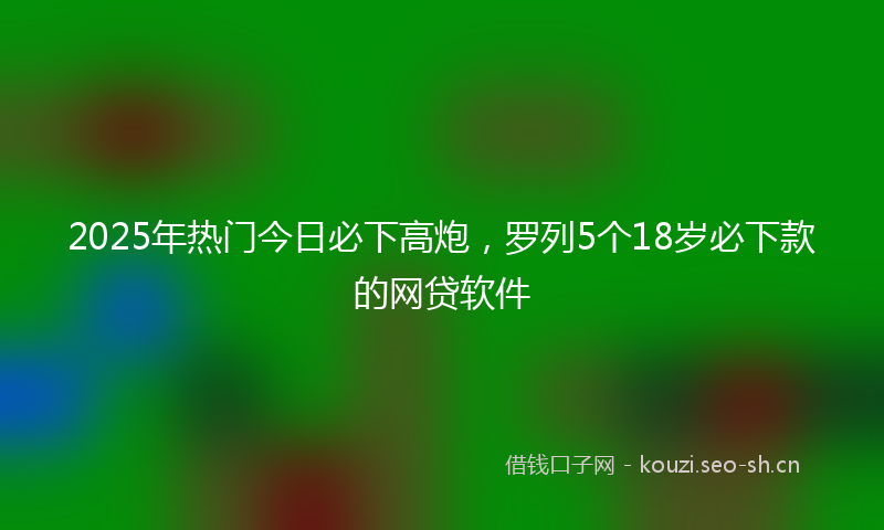 2025年热门今日必下高炮，罗列5个18岁必下款的网贷软件