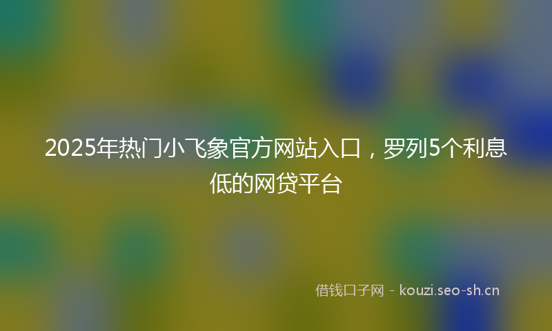 2025年热门小飞象官方网站入口,罗列5个利息低的网贷平台