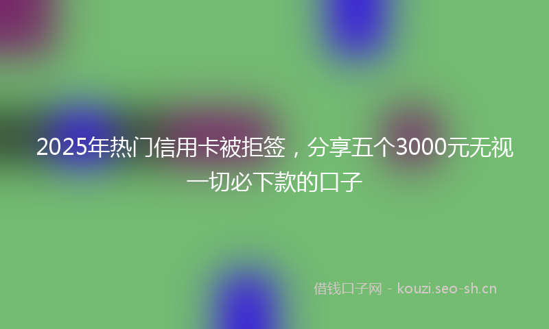 2025年热门信用卡被拒签，分享五个3000元无视一切必下款的口子