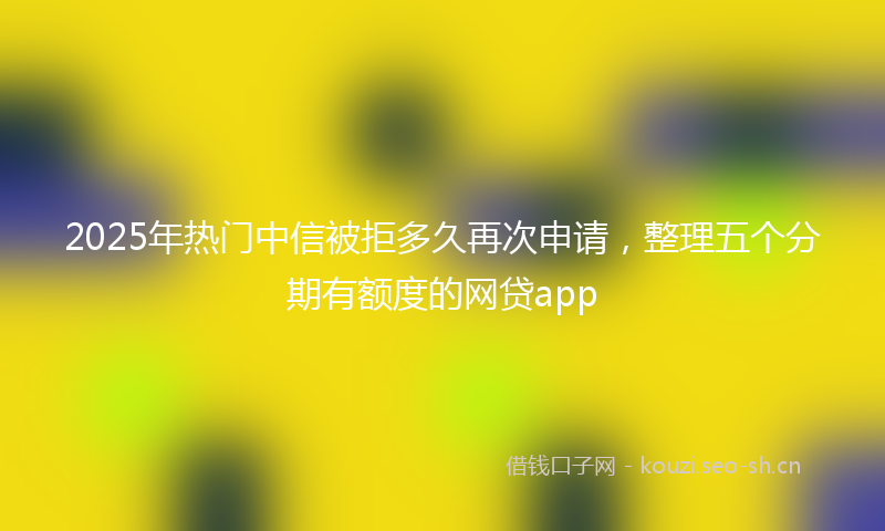 2025年热门中信被拒多久再次申请，整理五个分期有额度的网贷app