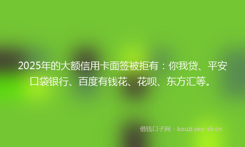 2025年的大额信用卡面签被拒有：你我贷、平安口袋银行、百度有钱花、花呗、东方汇等。