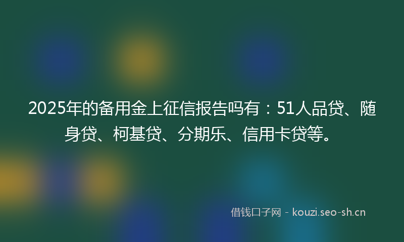 2025年的备用金上征信报告吗有：51人品贷、随身贷、柯基贷、分期乐、信用卡贷等。