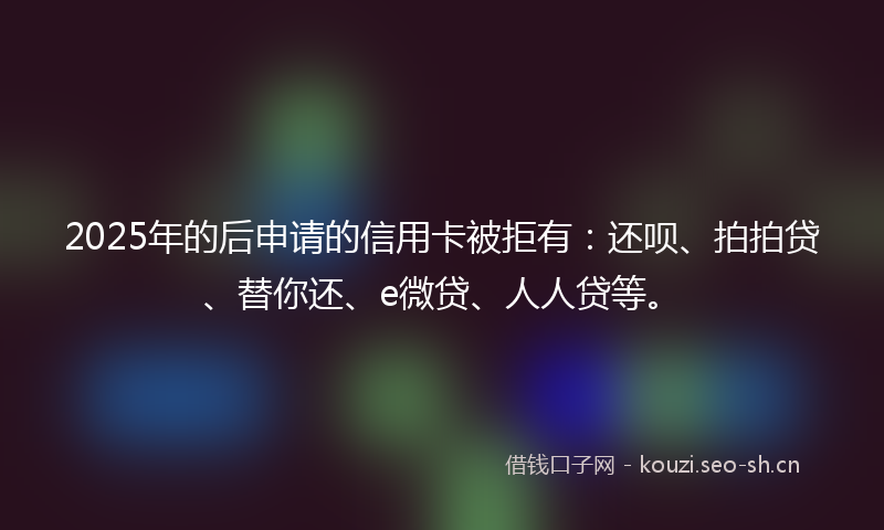 2025年的后申请的信用卡被拒有：还呗、拍拍贷、替你还、e微贷、人人贷等。