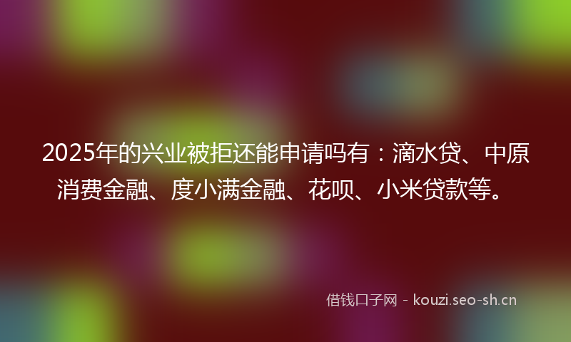 2025年的兴业被拒还能申请吗有：滴水贷、中原消费金融、度小满金融、花呗、小米贷款等。