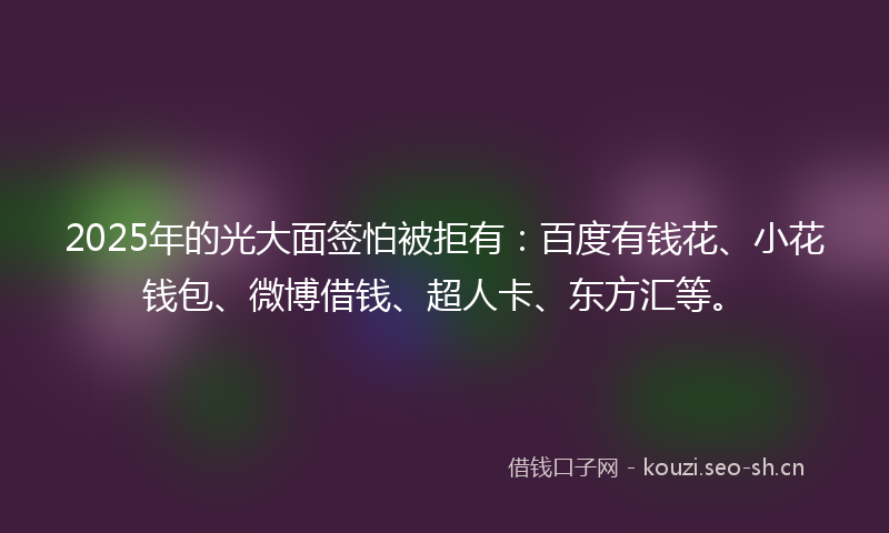 2025年的光大面签怕被拒有：百度有钱花、小花钱包、微博借钱、超人卡、东方汇等。