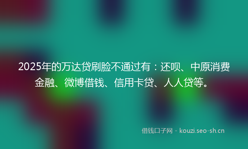 2025年的万达贷刷脸不通过有：还呗、中原消费金融、微博借钱、信用卡贷、人人贷等。