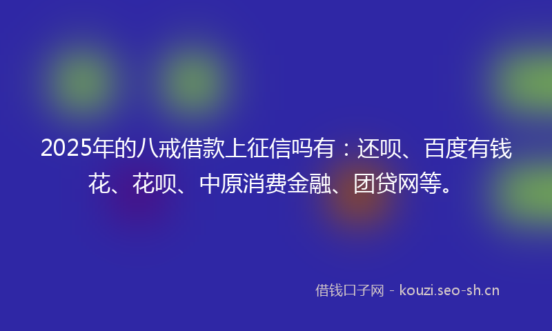 2025年的八戒借款上征信吗有：还呗、百度有钱花、花呗、中原消费金融、团贷网等。