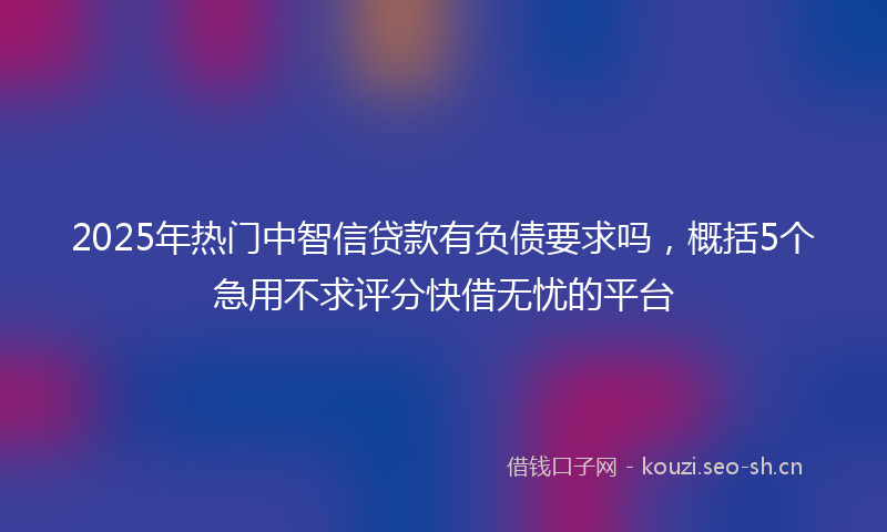 2025年热门中智信贷款有负债要求吗，概括5个急用不求评分快借无忧的平台
