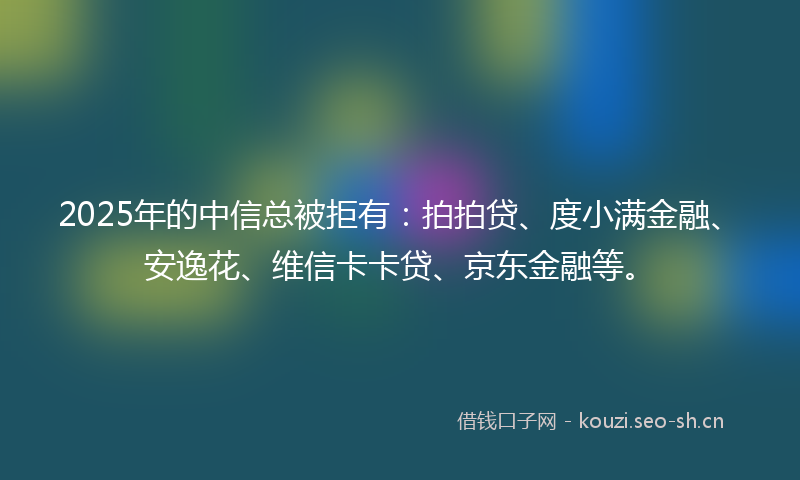 2025年的中信总被拒有：拍拍贷、度小满金融、安逸花、维信卡卡贷、京东金融等。