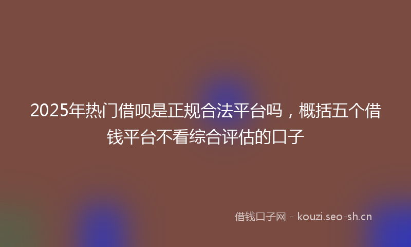 2025年热门借呗是正规合法平台吗，概括五个借钱平台不看综合评估的口子