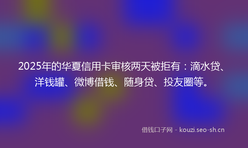 2025年的华夏信用卡审核两天被拒有：滴水贷、洋钱罐、微博借钱、随身贷、投友圈等。