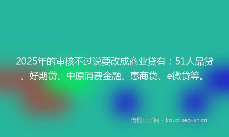 2025年的审核不过说要改成商业贷有：51人品贷、好期贷、中原消费金融、惠商贷、e微贷等。
