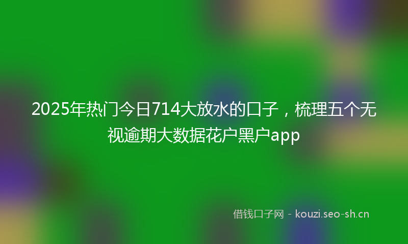 2025年热门今日714大放水的口子，梳理五个无视逾期大数据花户黑户app