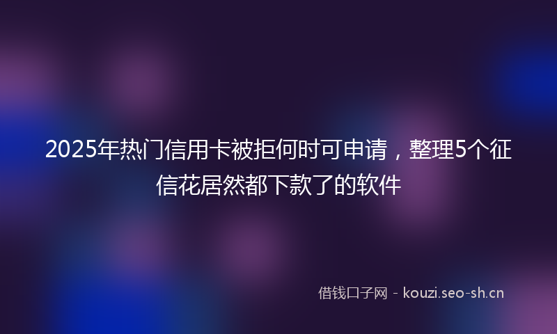 2025年热门信用卡被拒何时可申请，整理5个征信花居然都下款了的软件