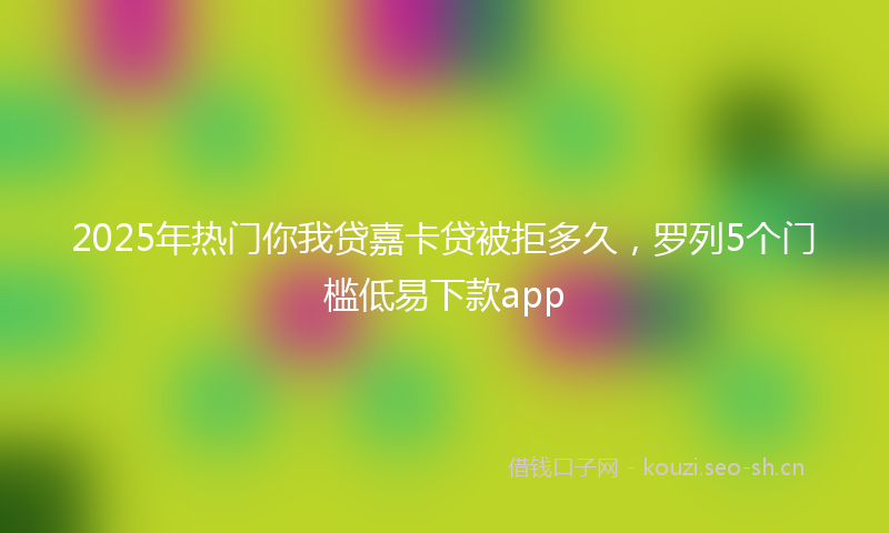 2025年热门你我贷嘉卡贷被拒多久，罗列5个门槛低易下款app