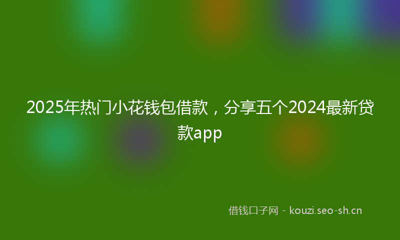 2025年热门小花钱包借款，分享五个2024最新贷款app