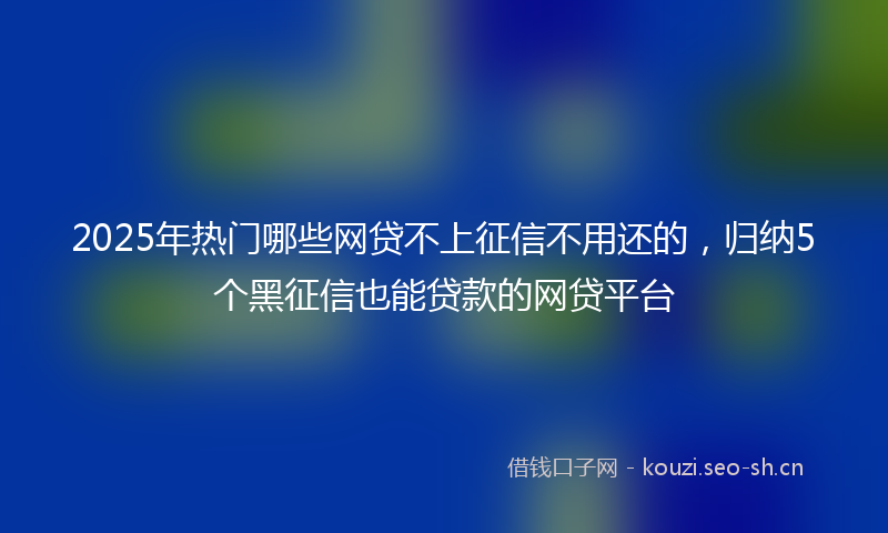 2025年热门哪些网贷不上征信不用还的，归纳5个黑征信也能贷款的网贷平台