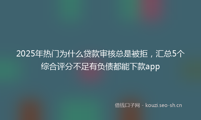 2025年热门为什么贷款审核总是被拒，汇总5个综合评分不足有负债都能下款app