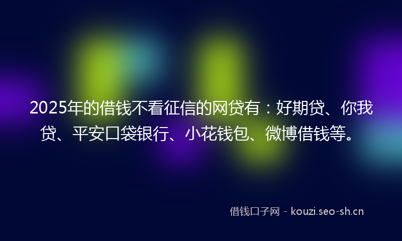 2025年的借钱不看征信的网贷有：好期贷、你我贷、平安口袋银行、小花钱包、微博借钱等。